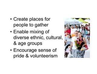 • Create places for
  people to gather
• Enable mixing of
  diverse ethnic, cultural,
  & age groups
• Encourage sense of
  pride & volunteerism
 