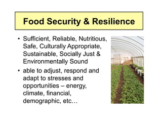 Food Security & Resilience
•  Sufficient, Reliable, Nutritious,
   Safe, Culturally Appropriate,
   Sustainable, Socially Just &
   Environmentally Sound
•  able to adjust, respond and
   adapt to stresses and
   opportunities – energy,
   climate, financial,
   demographic, etc…
 