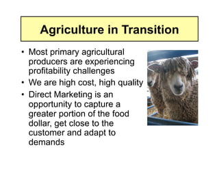 Agriculture in Transition
•  Most primary agricultural
   producers are experiencing
   profitability challenges
•  We are high cost, high quality
•  Direct Marketing is an
   opportunity to capture a
   greater portion of the food
   dollar, get close to the
   customer and adapt to
   demands
 