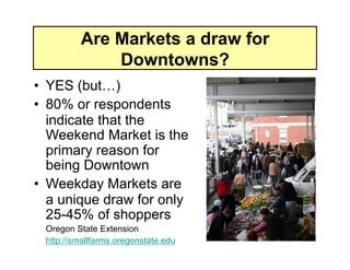 Are Markets a draw for
             Downtowns?
•  YES (but…)
•  80% or respondents
   indicate that the
   Weekend Market is the
   primary reason for
   being Downtown
•  Weekday Markets are
   a unique draw for only
   25-45% of shoppers
 Oregon State Extension
 http://smallfarms.oregonstate.edu
 