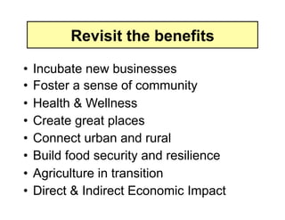 Revisit the benefits

•  Incubate new businesses
•  Foster a sense of community
•  Health & Wellness
•  Create great places
•  Connect urban and rural
•  Build food security and resilience
•  Agriculture in transition
•  Direct & Indirect Economic Impact
 