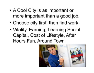 • A Cool City is as important or
  more important than a good job.
• Choose city first, then find work
• Vitality, Earning, Learning Social
  Capital, Cost of Lifestyle, After
  Hours Fun, Around Town
 