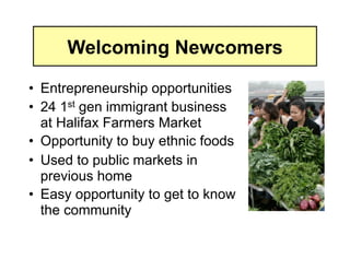 Welcoming Newcomers

•  Entrepreneurship opportunities
•  24 1st gen immigrant business
   at Halifax Farmers Market
•  Opportunity to buy ethnic foods
•  Used to public markets in
   previous home
•  Easy opportunity to get to know
   the community
 
