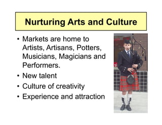 Nurturing Arts and Culture
•  Markets are home to
   Artists, Artisans, Potters,
   Musicians, Magicians and
   Performers.
•  New talent
•  Culture of creativity
•  Experience and attraction
 