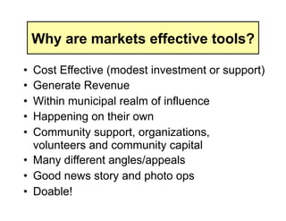 Why are markets effective tools?

•  Cost Effective (modest investment or support)
•  Generate Revenue
•  Within municipal realm of influence
•  Happening on their own
•  Community support, organizations,
   volunteers and community capital
•  Many different angles/appeals
•  Good news story and photo ops
•  Doable!
 