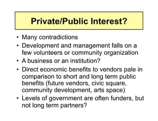 Private/Public Interest?
•  Many contradictions
•  Development and management falls on a
   few volunteers or community organization
•  A business or an institution?
•  Direct economic benefits to vendors pale in
   comparison to short and long term public
   benefits (future vendors, civic square,
   community development, arts space)
•  Levels of government are often funders, but
   not long term partners?
 