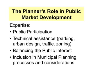 The Planner’s Role in Public
    Market Development
Expertise:
• Public Participation
• Technical assistance (parking,
  urban design, traffic, zoning)
• Balancing the Public Interest
• Inclusion in Municipal Planning
  processes and considerations
 