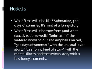 ModelsWhat films will it be like? Submarine, 500 days of summer, It’s kind of a funny storyWhat films will it borrow from (and what exactly is borrowed)? “Submarine” the watered down colourand emphasis on red, “500 days of summer” with the unusual love story, “It’s a funny kind of story” with the mental illness and the serious story with a few funny moments. 
