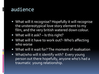 audienceWhat will it recognise? Hopefully it will recognise the unstereotypical love story element to my film, and the very british watered down colour. What will it ask? – Is this right? What will it have to work out?- Who’s affecting who worseWhat will it wait for? The moment of realisationWhat/who will it identify with?  Every young person out there hopefully, anyone who’s had a traumatic  young relationship. 