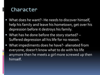 Character What does he want?- He needs to discover himself, help his family and leave his hometown, get over his depression before it destroys his family.  What has he done before the story started? – Suffered depression all his life for no reason. What impediments does he have?- alienated from everyone, doesn’t know what to do with his life anymore then he meets a girl more screwed up then himself. 