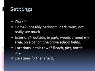 Settings Work?-Home?- possibly bedroom, dark room, not really see muchExteriors?- outside, in park, woods around my area, on a bench, the grove school fields. Locations in this town? Beach, pier, bottle ally. Locations further afield?