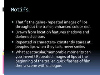 Motifs That fit the genre- repeated images of lips throughout the trailer, enhanced colour red. Drawn from location features shadows and darkened coloursRepeated in characters- constantly stares at peoples lips when they talk, never smilesWhat spectacular/memorable moments can you invent? Repeated images of lips at the beginning of the trailer, quick flashes of film then a scene with dialogue. 