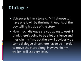 Dialogue Voiceover is likely to say…?- If I choose to have one it will be the inner thoughts of the boy telling his side of the story. How much dialogue are you going to use?- I think there’s going to be a lot of silence and music in my film, but there will obviously be some dialogue since there has to be in order to move the story along. However in my trailer I will use very little. 
