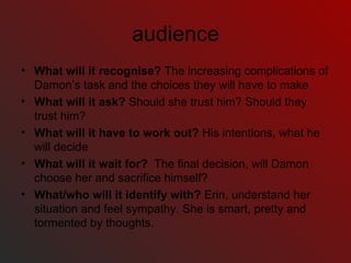 audience What will it recognise?  The increasing complications of Damon’s task and the choices they will have to make What will it ask?  Should she trust him? Should they trust him? What will it have to work out?  His intentions, what he will decide What will it wait for?  The final decision, will Damon choose her and sacrifice himself? What/who will it identify with?  Erin, understand her situation and feel sympathy. She is smart, pretty and tormented by thoughts. 