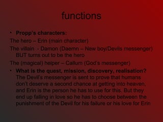 functions Propp’s characters:  The hero – Erin (main character) The villain  - Damon (Daemn – New boy/Devils messenger) BUT turns out to be the hero The (magical) helper – Callum (God’s messenger) What is the quest, mission, discovery, realisation?  The Devil’s messenger is sent to prove that humans don’t deserve a second chance at getting into heaven, and Erin is the person he has to use for this. But they end up falling in love so he has to choose between the punishment of the Devil for his failure or his love for Erin 
