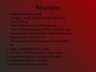 Structure Invent a 5 part story form:  - Unhappy, ‘numb’ approach to life. Takes each  day as it comes - Meets Damon and everything changes - She unwillingly begins to trust him, they fall in love - She discovers that he has lied to her – his betrayal makes her run in front of a car - He saves her and chooses to sacrifice himself for her 1. a state of equilibrium at the outset; 2. a disruption of the equilibrium by some action; 3. a recognition that there has been a disruption; 4. an attempt to repair the disruption; 5. a reinstatement of the equilibrium 