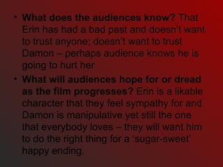 What does the audiences know?  That Erin has had a bad past and doesn’t want to trust anyone; doesn’t want to trust Damon – perhaps audience knows he is going to hurt her What will audiences hope for or dread as the film progresses?  Erin is a likable character that they feel sympathy for and Damon is manipulative yet still the one that everybody loves – they will want him to do the right thing for a ‘sugar-sweet’ happy ending. 