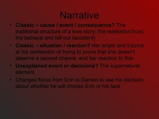 Narrative Classic – cause / event / consequence?  The traditional structure of a love story; the realisation/trust, the betrayal and fall out (accident) Classic – situation / reaction?  Her anger and trauma at his confession of trying to prove that she doesn’t deserve a second chance, and her reaction to this Unexplained event or decisions?  The supernatural element Changes focus from Erin to Damon to see his decision about whether he will choose Erin or his task  