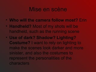 Mis e en scène Who will the camera follow most?  Erin Handheld?  Most of my shots will be handheld, such as the running scene Use of dark? Shadow? Lighting? Costume?  I want to rely on lighting to make the scenes look darker and more sinister, and also the costumes to represent the personalities of the characters 