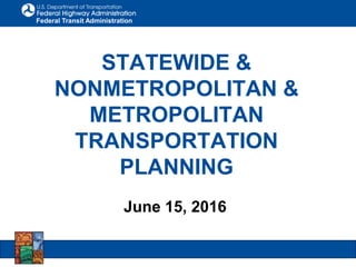 Federal Transit Administration
STATEWIDE &
NONMETROPOLITAN &
METROPOLITAN
TRANSPORTATION
PLANNING
June 15, 2016
 