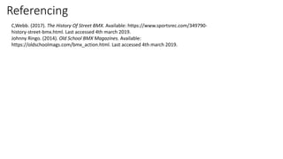 Referencing
C,Webb. (2017). The History Of Street BMX. Available: https://www.sportsrec.com/349790-
history-street-bmx.html. Last accessed 4th march 2019.
Johnny Ringo. (2014). Old School BMX Magazines. Available:
https://oldschoolmags.com/bmx_action.html. Last accessed 4th march 2019.
 