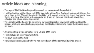 Article ideas and planning
• The age of BMX in New England (research on my research PowerPoint.)
• I will be looking at the history of BMX freestyle within New England, looking at it from the
early days in the 70s and the rise in the 80s. I will look at several top riders that came from
there, and how it became just as popular as it was on the east coast and how it has
effected the whole scene in general.
• This article will be harder to gather my own photography, however I will be editing the
images a lot and using techniques such as the Hockney joinery to make the images more
my own.
• Article on Paul a videographer for a UK pro BMX team
• I will include an interview with him.
• His own work in the field
• How he got into BMX and why he has stayed part of the community since a teen.
 