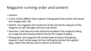 Magazine running order and content
• Content:
• 2 main articles (BMX in New England, Videographer) the articles will spread
over 4 pages each. (8)
• Adverts- my magazine will include lots of ads and will be a big part of the
magazine its self. (20 pages will cover ads alone)
• Interview- I will have one main interview included in the magazine taking
up 1 page but also leaving another free for the images( 2 pages)
• Photography- the magazine will include loads of photos throughout,
however I want certain pages to have nothing but photos like a gallery
page, rather then photos used in adverts and articles.
 