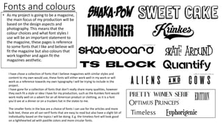 Fonts and colours
• As my project is going to be a magazine,
the main focus of my production will be
based on the design aspects and
photography. This means that the
colour choices and what font styles I
use will be an important statement to
the magazine, these pages is reference
to some fonts that I like and believe will
fit the magazine but also colours that
work together and again fit the
magazines aesthetic.
I have chose a collection of fonts that I believe magazines with similar styles and
content to my own would use, these fonts will either work well in my work or will
work as a reference towards my own typography I will be trying to include in the
project.
I have gone for a collection of fonts that don’t really share many qualities, however
they each fit a style or idea I have for my production, such as the Kuinkes font would
work really well on a advert for an all American product or clothing, as it is a font
you'd see at a dinner or on a truckers hat in the states to me.
The smaller fonts in the box are a choice of fonts I can use for the articles and more
bulk text, these are all san-serif fonts that are easy to read but also have a slight bit of
individuality based on the topics I will be doing. E.g. the timeless font will look good
on a lighthearted ad with pastille colors and more circular fonts.
 