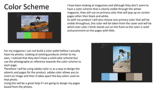 Color Scheme
For my magazine I can not build a color pallet before I actually
have my photos. Looking at existing products similar to my
own, I noticed that they don’t have a solid color scheme but
use the photography as reference towards the color scheme to
each page.
Therefore I will be using adobe color cc as a way to design the
adverts and pages for the product, adobe color allows you to
insert an image and then it takes apart the key colors used on
that photo.
Using this will be a great help if I am going to design my pages
based from the photos.
I have been looking at magazines and although they don’t seem to
have a color scheme that is clearly visible through the whole
magazine, they still use on primary color that will pop up on certain
pages other then black and white.
So with my product I will also choose one primary color that will be
visible throughout, this color will be taken from the cover and will be
which ever color I think stands out on the front so the color is solid
and prominent on the pages with little.
 