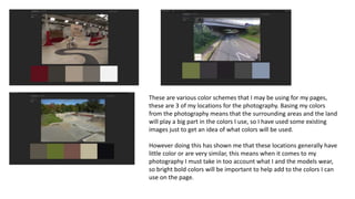 These are various color schemes that I may be using for my pages,
these are 3 of my locations for the photography. Basing my colors
from the photography means that the surrounding areas and the land
will play a big part in the colors I use, so I have used some existing
images just to get an idea of what colors will be used.
However doing this has shown me that these locations generally have
little color or are very similar, this means when it comes to my
photography I must take in too account what I and the models wear,
so bright bold colors will be important to help add to the colors I can
use on the page.
 
