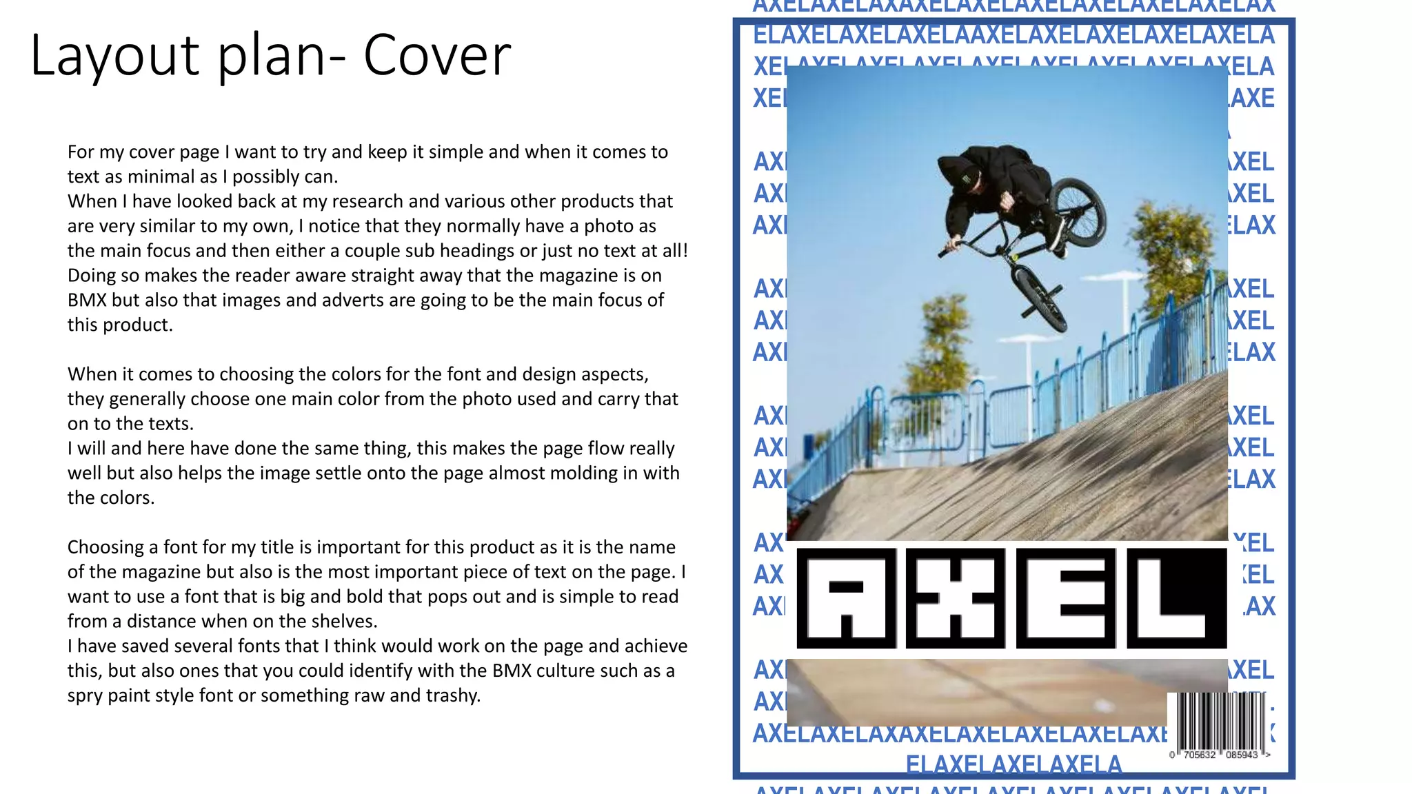 Layout plan- Cover
AXELAXELAXAXELAXELAXELAXELAXELAXELAX
ELAXELAXELAXELAAXELAXELAXELAXELAXELA
XELAXELAXELAXELAXELAXELAXELAXELAXELA
XELAXELAXELAXELAXELAXELAXAXELAXELAXE
LAXELAXELAXELAXELAXELAXELAXELA
AXELAXELAXELAXELAXELAXELAXELAXELAXEL
AXELAXELAXELAXELAXELAXELAXELAXELAXEL
AXELAXELAXAXELAXELAXELAXELAXELAXELAX
ELAXELAXELAXELA
AXELAXELAXELAXELAXELAXELAXELAXELAXEL
AXELAXELAXELAXELAXELAXELAXELAXELAXEL
AXELAXELAXAXELAXELAXELAXELAXELAXELAX
ELAXELAXELAXELA
AXELAXELAXELAXELAXELAXELAXELAXELAXEL
AXELAXELAXELAXELAXELAXELAXELAXELAXEL
AXELAXELAXAXELAXELAXELAXELAXELAXELAX
ELAXELAXELAXELA
AXELAXELAXELAXELAXELAXELAXELAXELAXEL
AXELAXELAXELAXELAXELAXELAXELAXELAXEL
AXELAXELAXAXELAXELAXELAXELAXELAXELAX
ELAXELAXELAXELA
AXELAXELAXELAXELAXELAXELAXELAXELAXEL
AXELAXELAXELAXELAXELAXELAXELAXELAXEL
AXELAXELAXAXELAXELAXELAXELAXELAXELAX
ELAXELAXELAXELA
For my cover page I want to try and keep it simple and when it comes to
text as minimal as I possibly can.
When I have looked back at my research and various other products that
are very similar to my own, I notice that they normally have a photo as
the main focus and then either a couple sub headings or just no text at all!
Doing so makes the reader aware straight away that the magazine is on
BMX but also that images and adverts are going to be the main focus of
this product.
When it comes to choosing the colors for the font and design aspects,
they generally choose one main color from the photo used and carry that
on to the texts.
I will and here have done the same thing, this makes the page flow really
well but also helps the image settle onto the page almost molding in with
the colors.
Choosing a font for my title is important for this product as it is the name
of the magazine but also is the most important piece of text on the page. I
want to use a font that is big and bold that pops out and is simple to read
from a distance when on the shelves.
I have saved several fonts that I think would work on the page and achieve
this, but also ones that you could identify with the BMX culture such as a
spry paint style font or something raw and trashy.
 