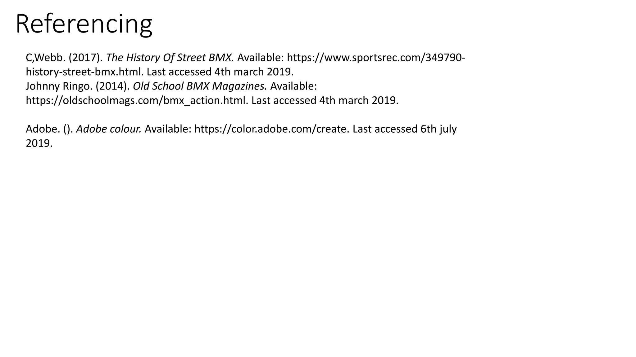Referencing
C,Webb. (2017). The History Of Street BMX. Available: https://www.sportsrec.com/349790-
history-street-bmx.html. Last accessed 4th march 2019.
Johnny Ringo. (2014). Old School BMX Magazines. Available:
https://oldschoolmags.com/bmx_action.html. Last accessed 4th march 2019.
Adobe. (). Adobe colour. Available: https://color.adobe.com/create. Last accessed 6th july
2019.
 