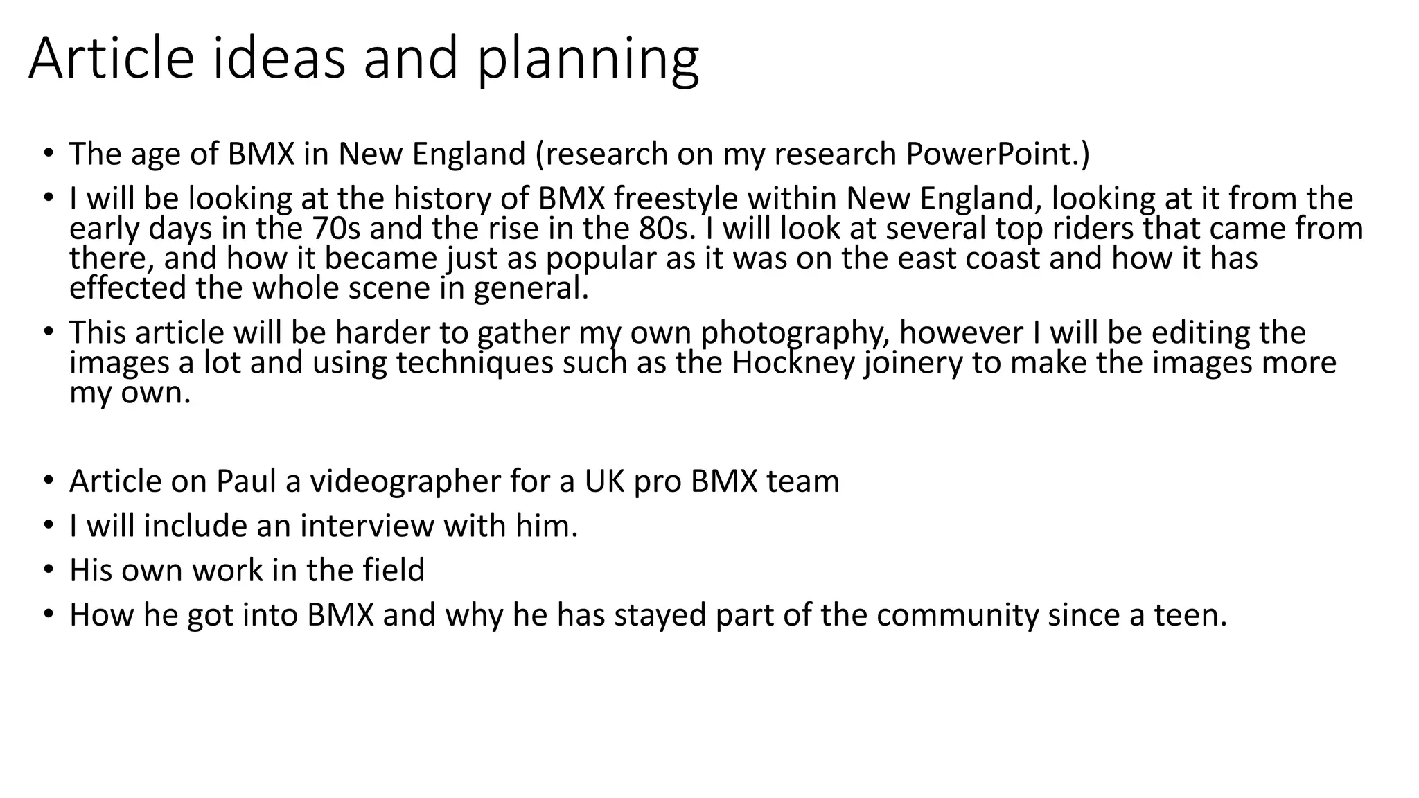 Article ideas and planning
• The age of BMX in New England (research on my research PowerPoint.)
• I will be looking at the history of BMX freestyle within New England, looking at it from the
early days in the 70s and the rise in the 80s. I will look at several top riders that came from
there, and how it became just as popular as it was on the east coast and how it has
effected the whole scene in general.
• This article will be harder to gather my own photography, however I will be editing the
images a lot and using techniques such as the Hockney joinery to make the images more
my own.
• Article on Paul a videographer for a UK pro BMX team
• I will include an interview with him.
• His own work in the field
• How he got into BMX and why he has stayed part of the community since a teen.
 