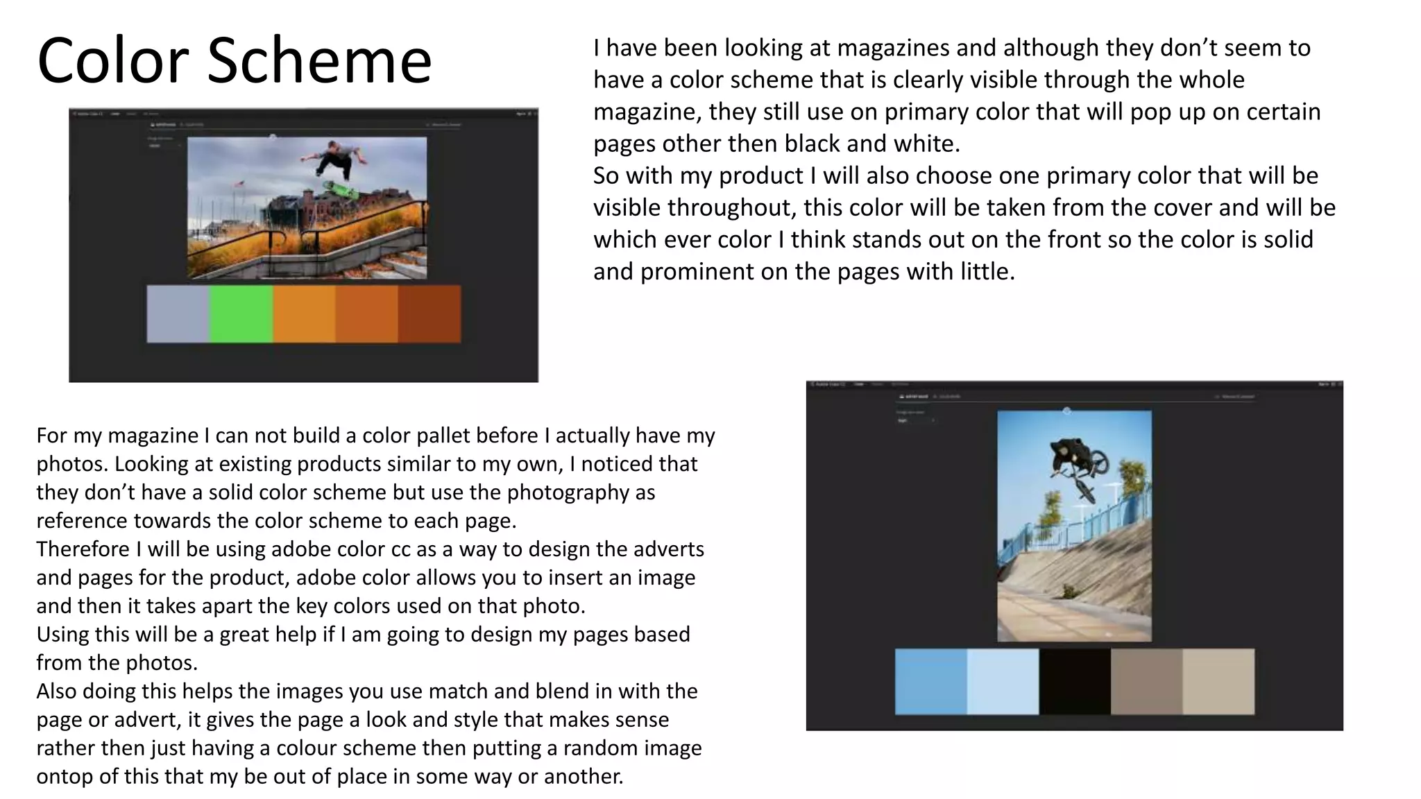 Color Scheme
For my magazine I can not build a color pallet before I actually have my
photos. Looking at existing products similar to my own, I noticed that
they don’t have a solid color scheme but use the photography as
reference towards the color scheme to each page.
Therefore I will be using adobe color cc as a way to design the adverts
and pages for the product, adobe color allows you to insert an image
and then it takes apart the key colors used on that photo.
Using this will be a great help if I am going to design my pages based
from the photos.
Also doing this helps the images you use match and blend in with the
page or advert, it gives the page a look and style that makes sense
rather then just having a colour scheme then putting a random image
ontop of this that my be out of place in some way or another.
I have been looking at magazines and although they don’t seem to
have a color scheme that is clearly visible through the whole
magazine, they still use on primary color that will pop up on certain
pages other then black and white.
So with my product I will also choose one primary color that will be
visible throughout, this color will be taken from the cover and will be
which ever color I think stands out on the front so the color is solid
and prominent on the pages with little.
 