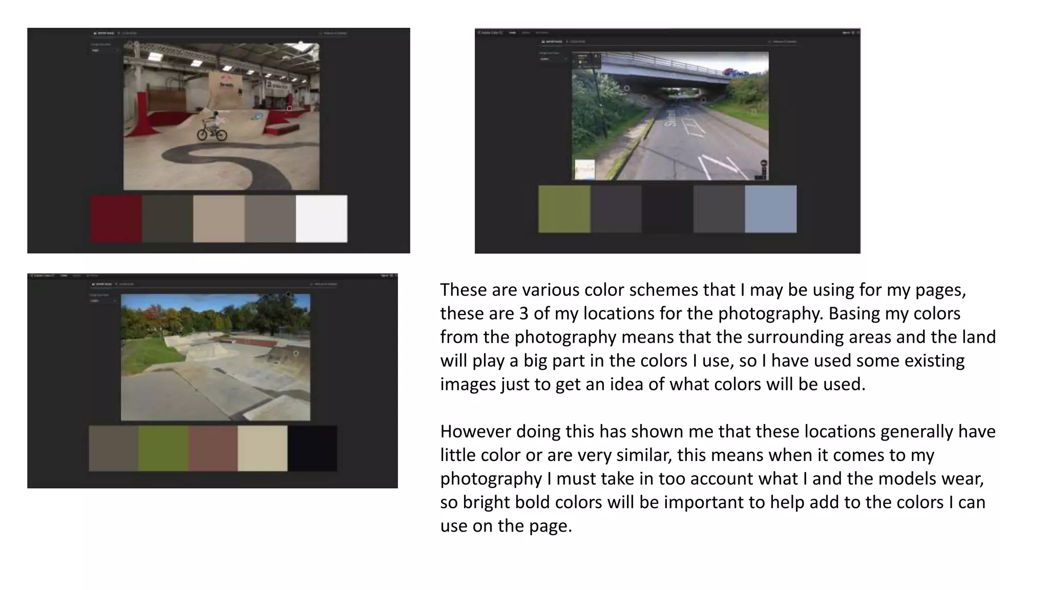 These are various color schemes that I may be using for my pages,
these are 3 of my locations for the photography. Basing my colors
from the photography means that the surrounding areas and the land
will play a big part in the colors I use, so I have used some existing
images just to get an idea of what colors will be used.
However doing this has shown me that these locations generally have
little color or are very similar, this means when it comes to my
photography I must take in too account what I and the models wear,
so bright bold colors will be important to help add to the colors I can
use on the page.
 