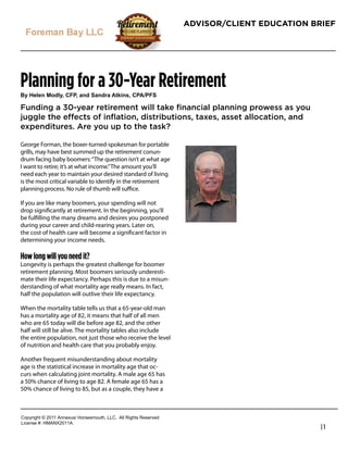 ADVISOR/CLIENT EDUCATION BRIEF




Planning for a 30-Year Retirement
!"#$%&%'#()*&"+#,-.+#/'*#0/'*1/#2345'6+#,.27.-0

Funding a 30-year retirement will take ﬁnancial planning prowess as you
juggle the effects of inﬂation, distributions, taxes, asset allocation, and
expenditures. Are you up to the task?

George Forman, the boxer-turned-spokesman for portable
grills, may have best summed up the retirement conun-
drum facing baby boomers: “The question isn’t at what age
I want to retire; it’s at what income.” The amount you’ll
need each year to maintain your desired standard of living
is the most critical variable to identify in the retirement
planning process. No rule of thumb will suﬃce.

If you are like many boomers, your spending will not
drop signiﬁcantly at retirement. In the beginning, you’ll
be fulﬁlling the many dreams and desires you postponed
during your career and child-rearing years. Later on,
                                                                   Robert Feinholz
the cost of health care will become a signiﬁcant factor in
                                                                   President
determining your income needs.
                                                                   Foreman Bay LLC
How long will you need it?                                         9835 E. Bell Rd
Longevity is perhaps the greatest challenge for boomer
                                                                   Ste 110
retirement planning. Most boomers seriously underesti-
mate their life expectancy. Perhaps this is due to a misun-
                                                                   Scottsdale, AZ 85260
derstanding of what mortality age really means. In fact,
half the population will outlive their life expectancy.            1-800-784-3525
                                                                   480-558-3222
When the mortality table tells us that a 65-year-old man
has a mortality age of 82, it means that half of all men           www.fbayassociates.com
who are 65 today will die before age 82, and the other
half will still be alive. The mortality tables also include
the entire population, not just those who receive the level
of nutrition and health care that you probably enjoy.

Another frequent misunderstanding about mortality
age is the statistical increase in mortality age that oc-
curs when calculating joint mortality. A male age 65 has
a 50% chance of living to age 82. A female age 65 has a
50% chance of living to 85, but as a couple, they have a



!"#$%&'()*+*,-..*/0012345*6"%4147"3)(8*99!:**/;;*<&'()4*<141%=1>
9&?1041*@A*6B/CD,-../:
                                                                                              |1
 