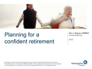 Eric J. Negron, AWMA®
Planning for a                                                                                        Financial Advisor

                                                                                                      2012
confident retirement


Brokerage, investments and financial advisory services are made available through Ameriprise
Financial Services, Inc. Member FINRA and SIPC. Some products and services may not be available
in all jurisdictions or to all clients. © 2010-2011 Ameriprise Financial, Inc. All rights reserved.
 