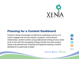 Planning for a Content Dashboard
Content is being increasingly considered as marketing currency. It is
used to engage and nurture suspects, prospects and customer
relationships. Content written using professional writing services needs
to be in-line with the messaging strategy and like any other project,
needs to be planned well. Creating and regularly tracking a content
dashboard is a good way to begin
                                                                            Like it,
                                                                           Share it!
 