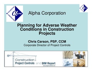 Alpha Corporation

Planning for Adverse Weather
 Conditions in Construction
           Projects
      Chris Carson, PSP, CCM
   Corporate Director of Project Controls




                                            1
 
