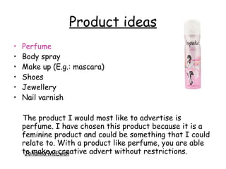 Product ideas
• Perfume
• Body spray
• Make up (E.g.: mascara)
• Shoes
• Jewellery
• Nail varnish
The product I would most like to advertise is
perfume. I have chosen this product because it is a
feminine product and could be something that I could
relate to. With a product like perfume, you are able
to make a creative advert without restrictions.Johanna McEwen
 