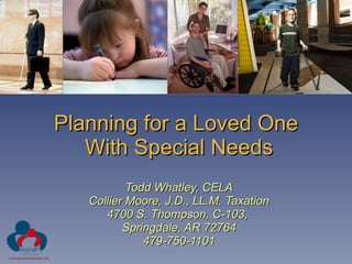 Planning for a Loved One  With Special Needs Todd Whatley, CELA Collier Moore, J.D., LL.M. Taxation 4700 S. Thompson, C-103,  Springdale, AR 72764 479-750-1101 