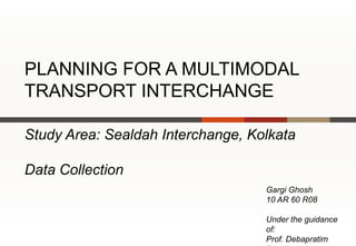 PLANNING FOR A MULTIMODAL
TRANSPORT INTERCHANGE

Study Area: Sealdah Interchange, Kolkata

Data Collection
                                   Gargi Ghosh
                                   10 AR 60 R08

                                   Under the guidance
                                   of:
                                   Prof. Debapratim
 