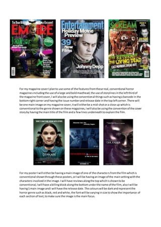 For my magazine cover I plan to use some of the features from these real, conventional horror 
magazines including the use of a large and bold masthead, the use of storylines in the left third of 
the magazine front cover, I will also be using the conventional things such as having a barcode in the 
bottom right corner and having the issue number and release date in the top left corner. There will 
be one main image on my magazine cover, it will either be a mid-shot or a close up which is 
conventional to the genre shown on these magazines, I will also be using the convention of the cover 
story by having the main title of the film and a few lines underneath to explain the film. 
For my poster I will either be having a main image of one of the characte rs from the film which is 
conventional shown through these posters, or I will be having an image of the main setting with the 
characters involved in the image. I will have reviews along the top which is shown to be 
conventional, I will have a billing block along the bottom under the name of the film, also I will be 
having 1 main image and I will have the release date. The colours will be dark and represent the 
horror genre such as black, red and white, the font will be varying in size to show the importance of 
each section of text, to make sure the image is the main focus. 
