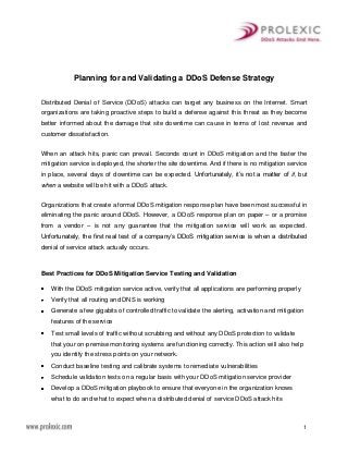 1
Planning for and Validating a DDoS Defense Strategy
Distributed Denial of Service (DDoS) attacks can target any business on the Internet. Smart
organizations are taking proactive steps to build a defense against this threat as they become
better informed about the damage that site downtime can cause in terms of lost revenue and
customer dissatisfaction.
When an attack hits, panic can prevail. Seconds count in DDoS mitigation and the faster the
mitigation service is deployed, the shorter the site downtime. And if there is no mitigation service
in place, several days of downtime can be expected. Unfortunately, it’s not a matter of if, but
when a website will be hit with a DDoS attack.
Organizations that create a formal DDoS mitigation response plan have been most successful in
eliminating the panic around DDoS. However, a DDoS response plan on paper – or a promise
from a vendor – is not any guarantee that the mitigation service will work as expected.
Unfortunately, the first real test of a company’s DDoS mitigation service is when a distributed
denial of service attack actually occurs.
Best Practices for DDoS Mitigation Service Testing and Validation
With the DDoS mitigation service active, verify that all applications are performing properly
Verify that all routing and DNS is working
Generate a few gigabits of controlled traffic to validate the alerting, activation and mitigation
features of the service
Test small levels of traffic without scrubbing and without any DDoS protection to validate
that your on-premise monitoring systems are functioning correctly. This action will also help
you identify the stress points on your network.
Conduct baseline testing and calibrate systems to remediate vulnerabilities
Schedule validation tests on a regular basis with your DDoS mitigation service provider
Develop a DDoS mitigation playbook to ensure that everyone in the organization knows
what to do and what to expect when a distributed denial of service DDoS attack hits
 