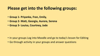 Please get into the following groups:
• Group 1- Priyanka, Fran, Emily,
• Group 2- Matt, Georgia, Aurora, Serena
• Group 3- Louisa, Courtney, Jade
• In your groups Log into Moodle and go to today’s lesson for Editing
• Go through activity in your groups and answer questions
 