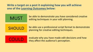 Write a target on a post it explaining how you will achieve
one of the Learning Outcomes below:
be able to demonstrate you have considered creative
editing techniques in your edit planning.
be able use a professional script format to demonstrate
planning for creative editing techniques.
evaluate why you have made edit decisions and how
they affect the audience’s perception.
MUST
SHOULD
COULD
 