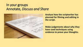 In your groups
Annotate, Discuss and Share
Analyse how the scriptwriter has
planned for filming and editing in
the script.
Make judgements about why they
have used techniques using
evidence to prove your thoughts.
 
