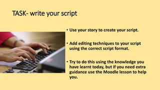 TASK- write your script
• Use your story to create your script.
• Add editing techniques to your script
using the correct script format.
• Try to do this using the knowledge you
have learnt today, but if you need extra
guidance use the Moodle lesson to help
you.
 