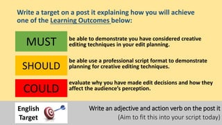 Write a target on a post it explaining how you will achieve
one of the Learning Outcomes below:
be able to demonstrate you have considered creative
editing techniques in your edit planning.
be able use a professional script format to demonstrate
planning for creative editing techniques.
evaluate why you have made edit decisions and how they
affect the audience’s perception.
MUST
SHOULD
COULD
Write an adjective and action verb on the post it
(Aim to fit this into your script today)
English
Target
 