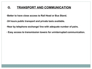 G. TRANSPORT AND COMMUNICATION   Better to have close access to Rail Head or Bus Stand. 24 hours public transport and private taxis available.  Near by telephone exchange/ line with adequate number of pairs.  Easy access to transmission towers for uninterrupted communication.  